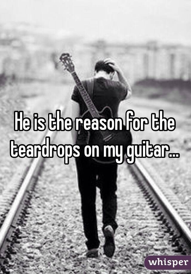 He is the reason for the teardrops on my guitar...