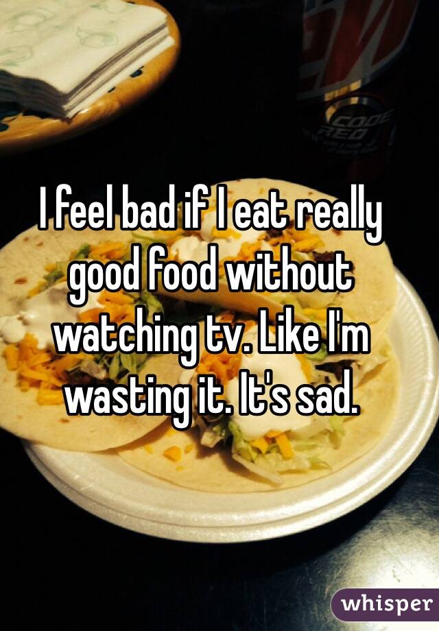I feel bad if I eat really good food without watching tv. Like I'm wasting it. It's sad. 