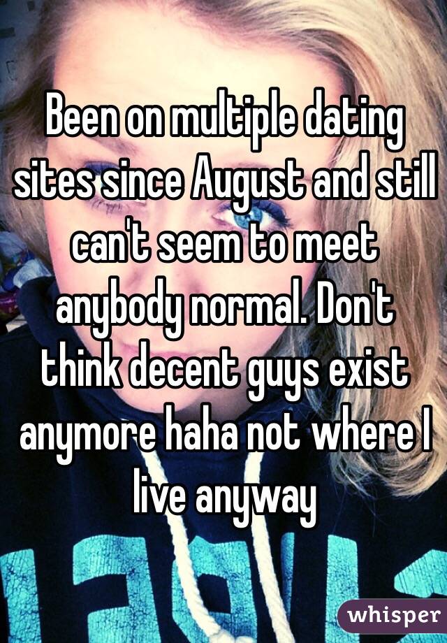 Been on multiple dating sites since August and still can't seem to meet anybody normal. Don't think decent guys exist anymore haha not where I live anyway 
