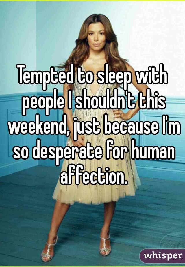 Tempted to sleep with people I shouldn't this weekend, just because I'm so desperate for human affection.