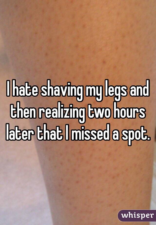 I hate shaving my legs and then realizing two hours later that I missed a spot. 