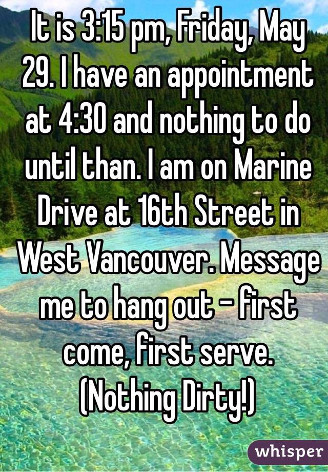 It is 3:15 pm, Friday, May 29. I have an appointment at 4:30 and nothing to do until than. I am on Marine Drive at 16th Street in West Vancouver. Message me to hang out - first come, first serve.
(Nothing Dirty!)