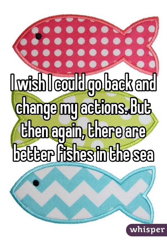 I wish I could go back and change my actions. But then again, there are better fishes in the sea