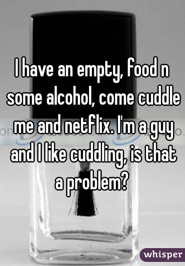I have an empty, food n some alcohol, come cuddle me and netflix. I'm a guy and I like cuddling, is that a problem? 