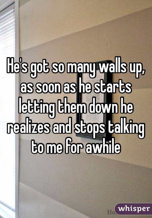 He's got so many walls up, as soon as he starts letting them down he realizes and stops talking to me for awhile
