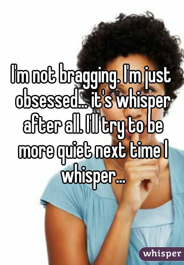 I'm not bragging. I'm just obsessed... it's whisper after all. I'll try to be more quiet next time I whisper...