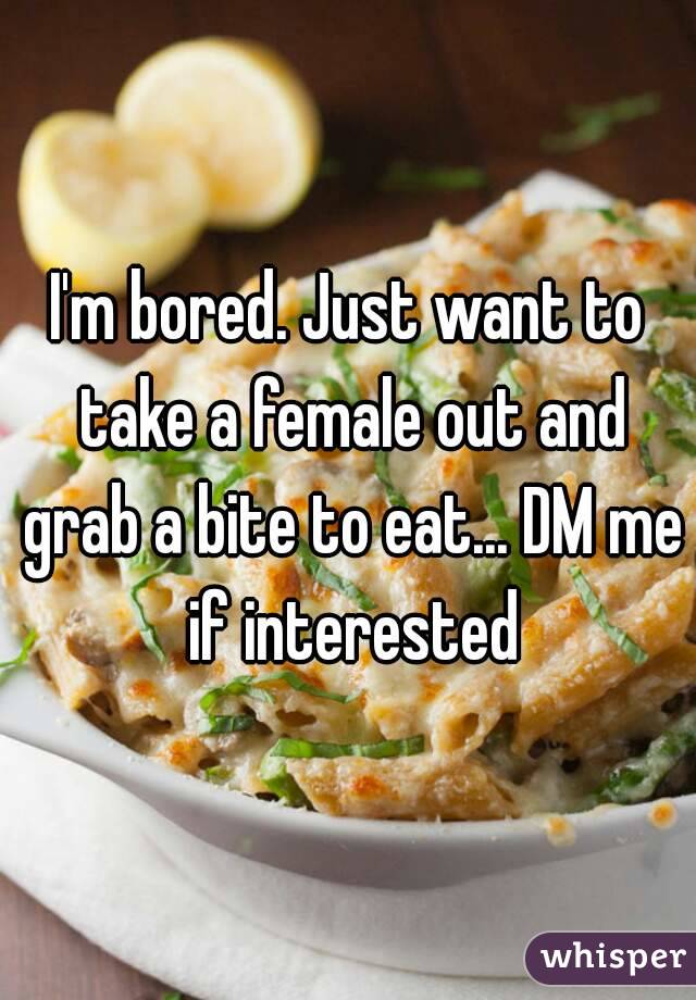 I'm bored. Just want to take a female out and grab a bite to eat... DM me if interested
