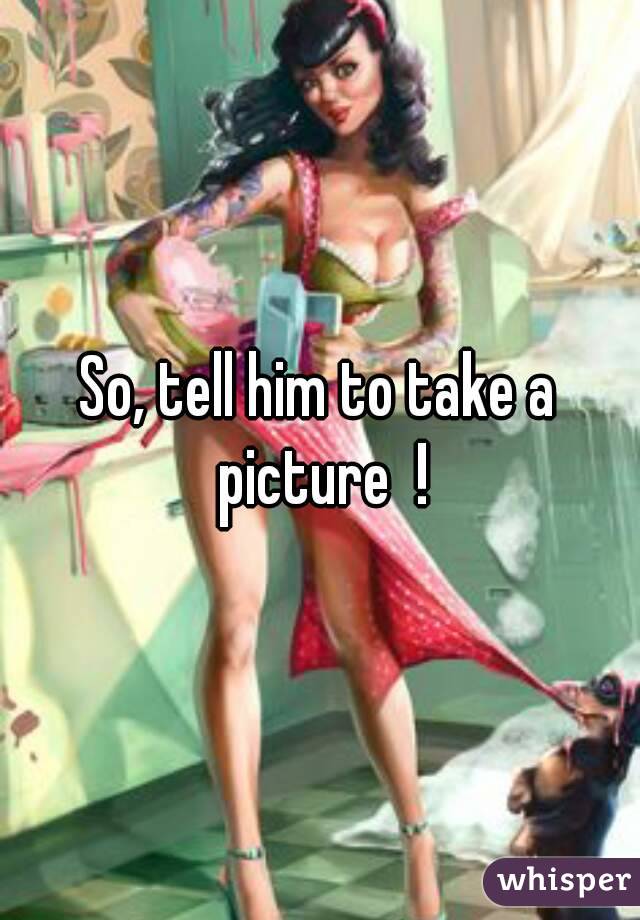 So, tell him to take a picture  !