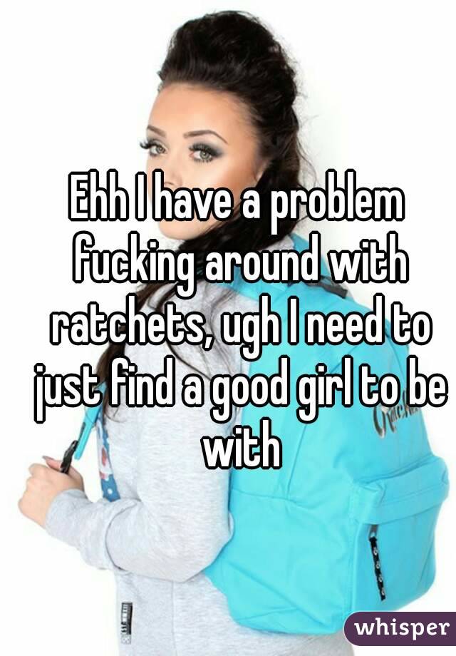 Ehh I have a problem fucking around with ratchets, ugh I need to just find a good girl to be with