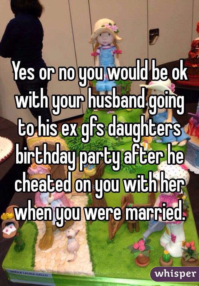 Yes or no you would be ok with your husband going to his ex gfs daughters birthday party after he cheated on you with her when you were married. 