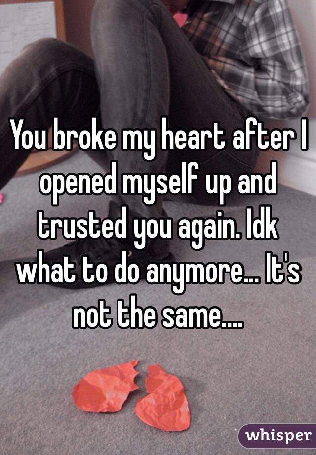 You broke my heart after I opened myself up and trusted you again. Idk what to do anymore... It's not the same....