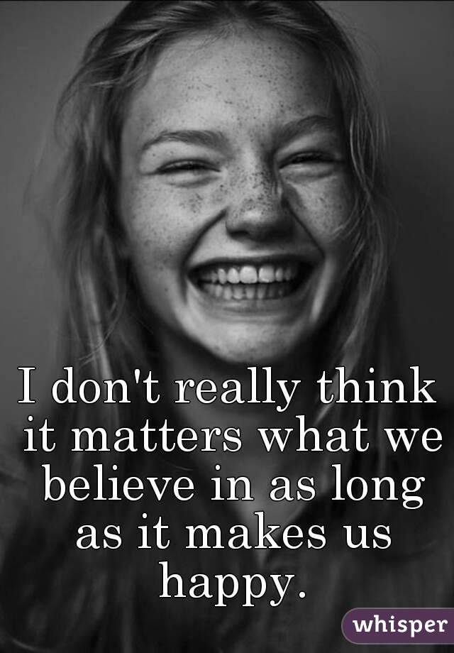 I don't really think it matters what we believe in as long as it makes us happy.