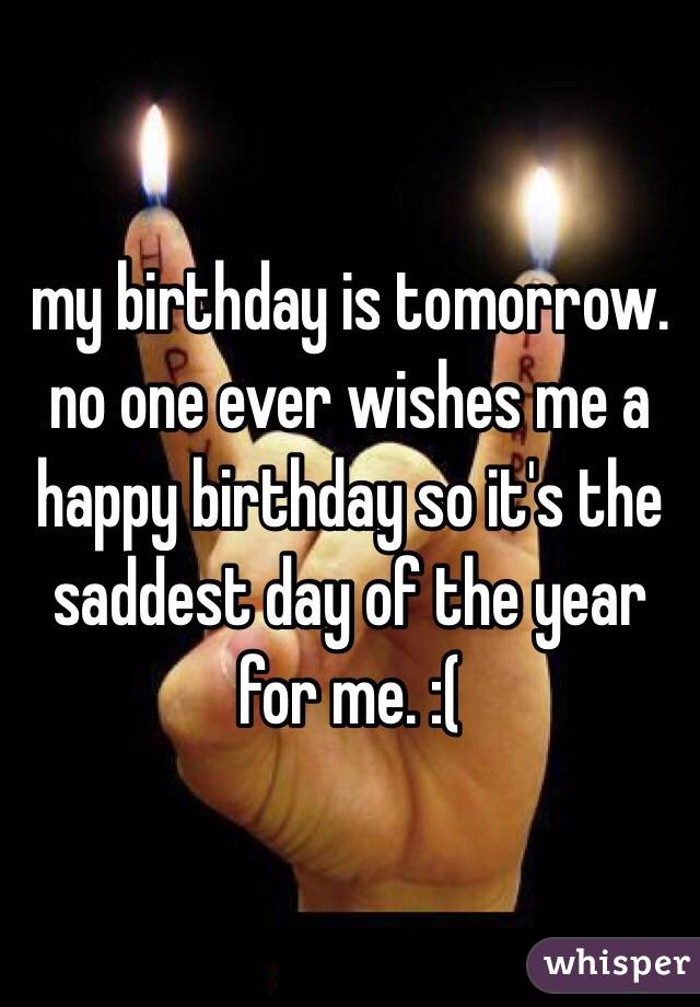my birthday is tomorrow. no one ever wishes me a happy birthday so it's the saddest day of the year for me. :(