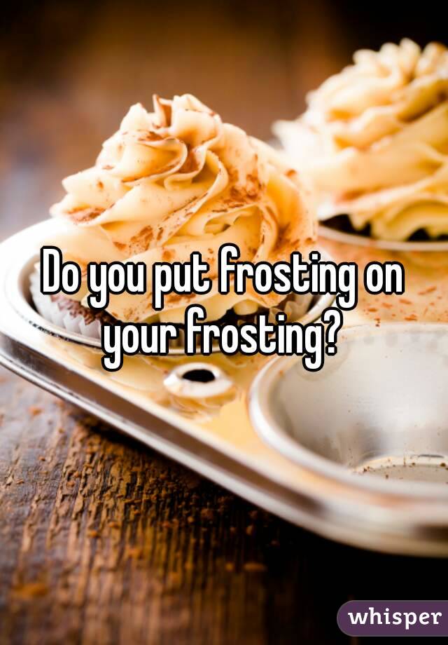 Do you put frosting on your frosting? 