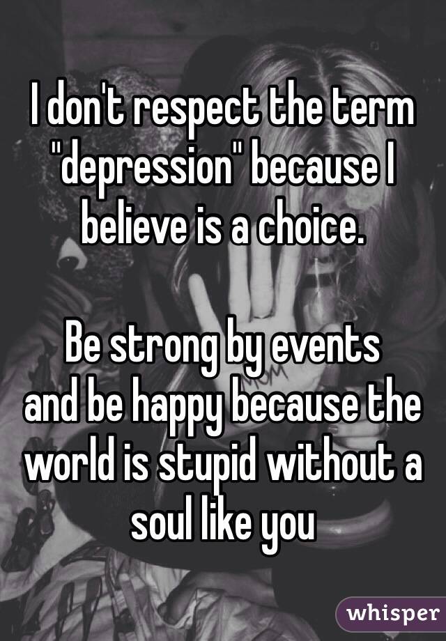 I don't respect the term "depression" because I believe is a choice. 

Be strong by events
and be happy because the world is stupid without a soul like you
