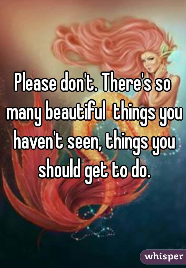 Please don't. There's so many beautiful  things you haven't seen, things you should get to do.
