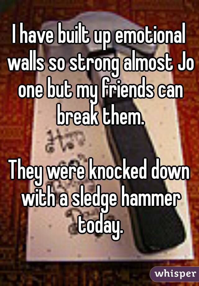 I have built up emotional walls so strong almost Jo one but my friends can break them.

They were knocked down with a sledge hammer today.