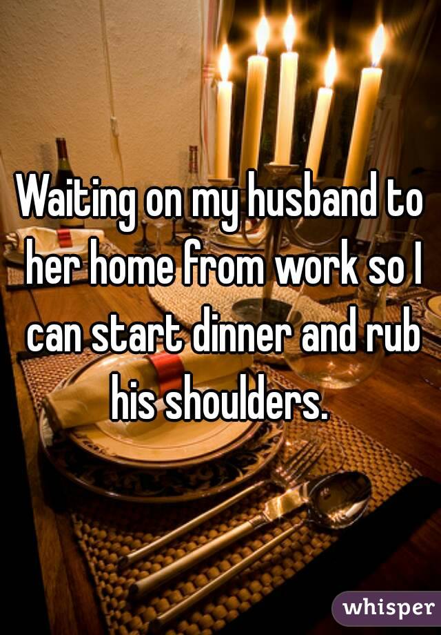 Waiting on my husband to her home from work so I can start dinner and rub his shoulders. 