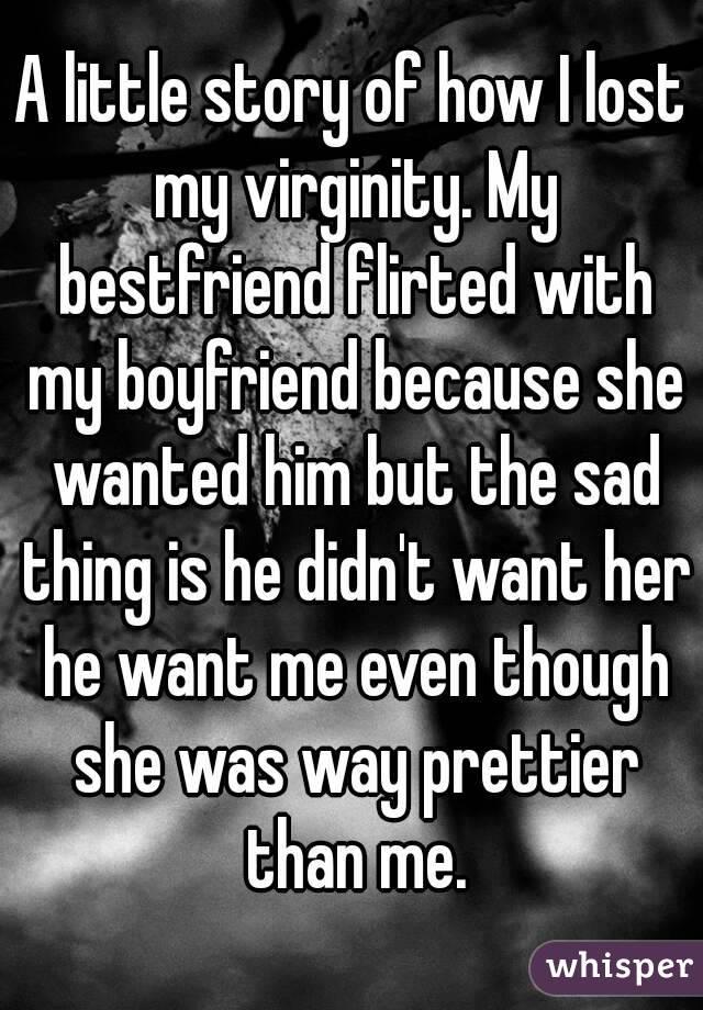 A little story of how I lost my virginity. My bestfriend flirted with my boyfriend because she wanted him but the sad thing is he didn't want her he want me even though she was way prettier than me.