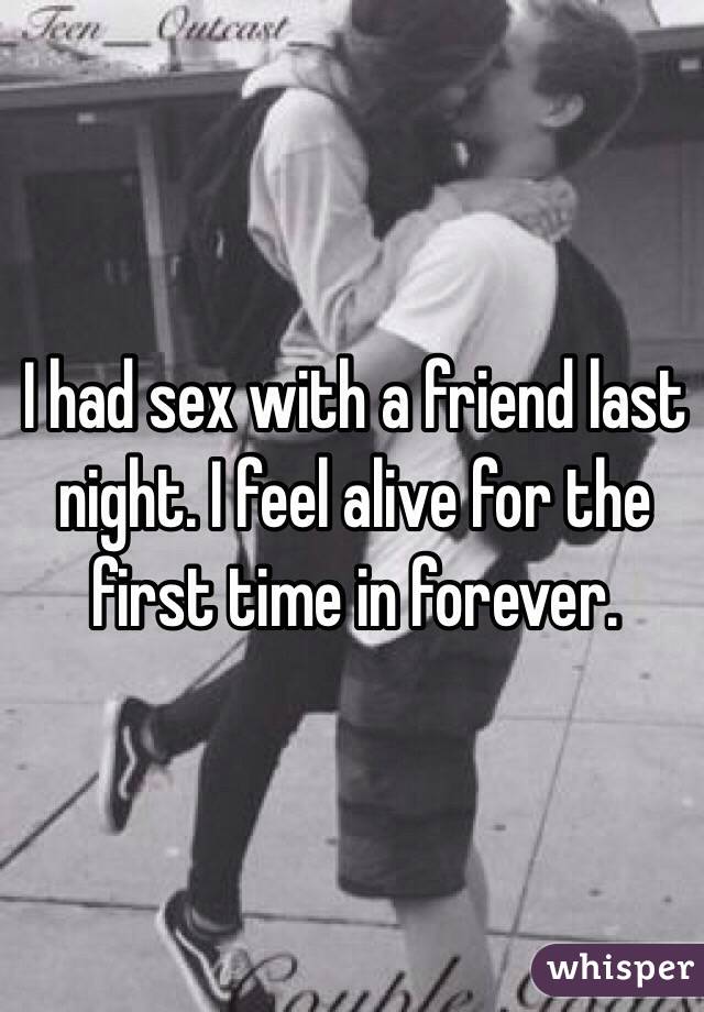 I had sex with a friend last night. I feel alive for the first time in forever. 