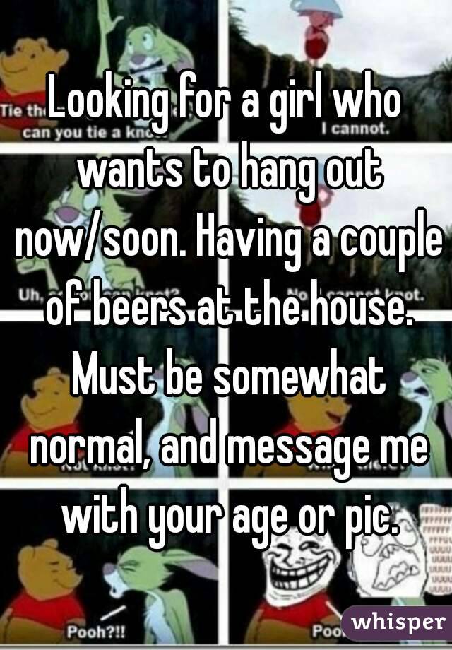 Looking for a girl who wants to hang out now/soon. Having a couple of beers at the house. Must be somewhat normal, and message me with your age or pic.