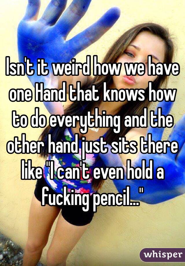 Isn't it weird how we have one Hand that knows how to do everything and the other hand just sits there like "I can't even hold a fucking pencil..."