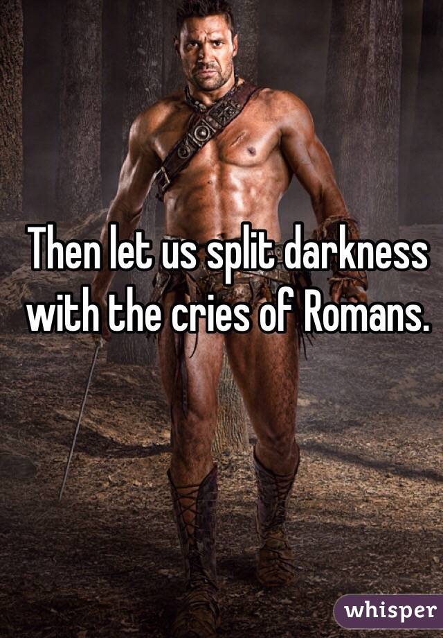 Then let us split darkness with the cries of Romans.