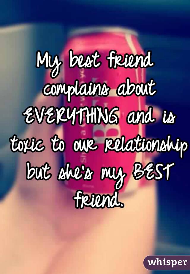 My best friend complains about EVERYTHING and is toxic to our relationship but she's my BEST friend.