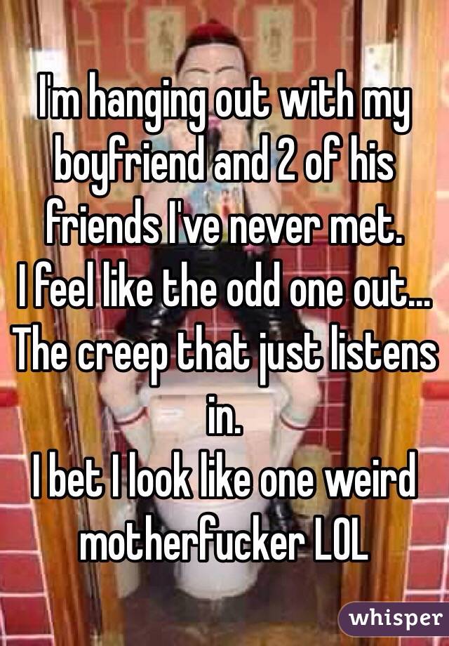 I'm hanging out with my boyfriend and 2 of his friends I've never met. 
I feel like the odd one out... The creep that just listens in.
I bet I look like one weird motherfucker LOL 