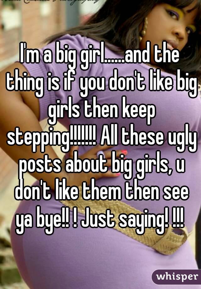 I'm a big girl......and the thing is if you don't like big girls then keep stepping!!!!!!! All these ugly posts about big girls, u don't like them then see ya bye!! ! Just saying! !!! 