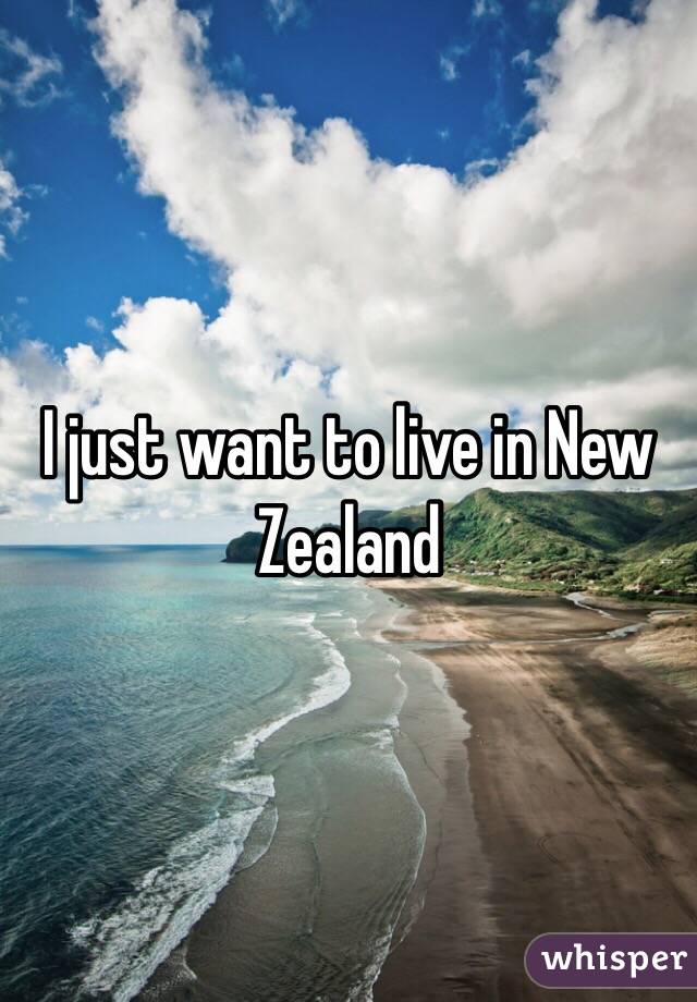 I just want to live in New Zealand