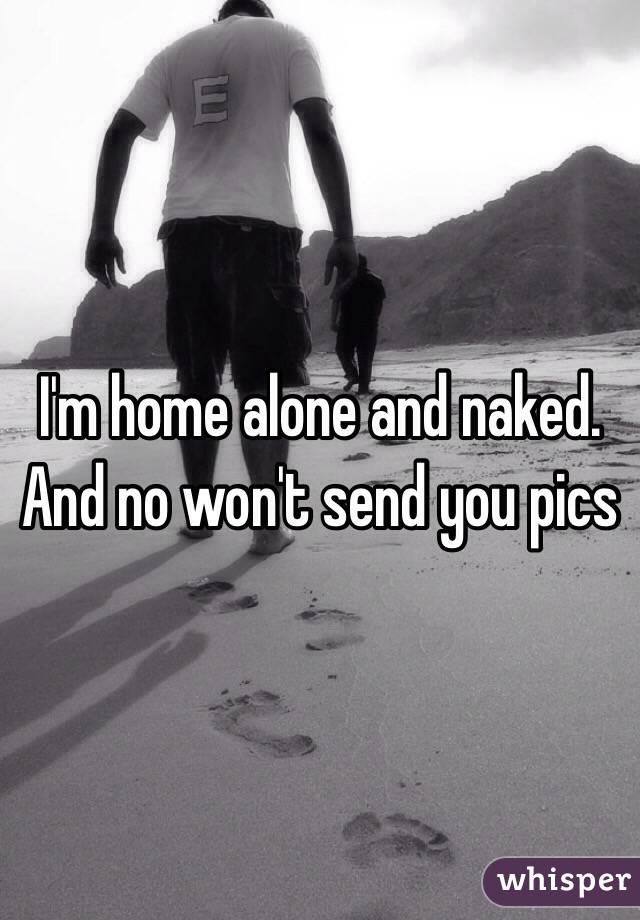 I'm home alone and naked. And no won't send you pics 