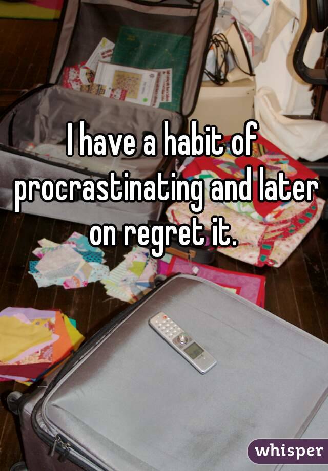 I have a habit of procrastinating and later on regret it. 