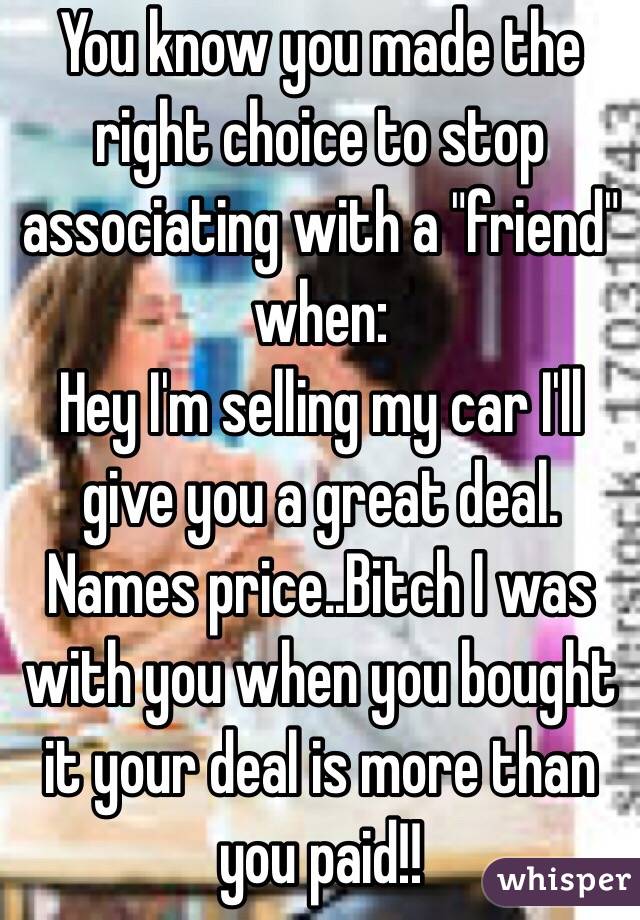 You know you made the right choice to stop associating with a "friend" when:
Hey I'm selling my car I'll give you a great deal. Names price..Bitch I was with you when you bought it your deal is more than you paid!!