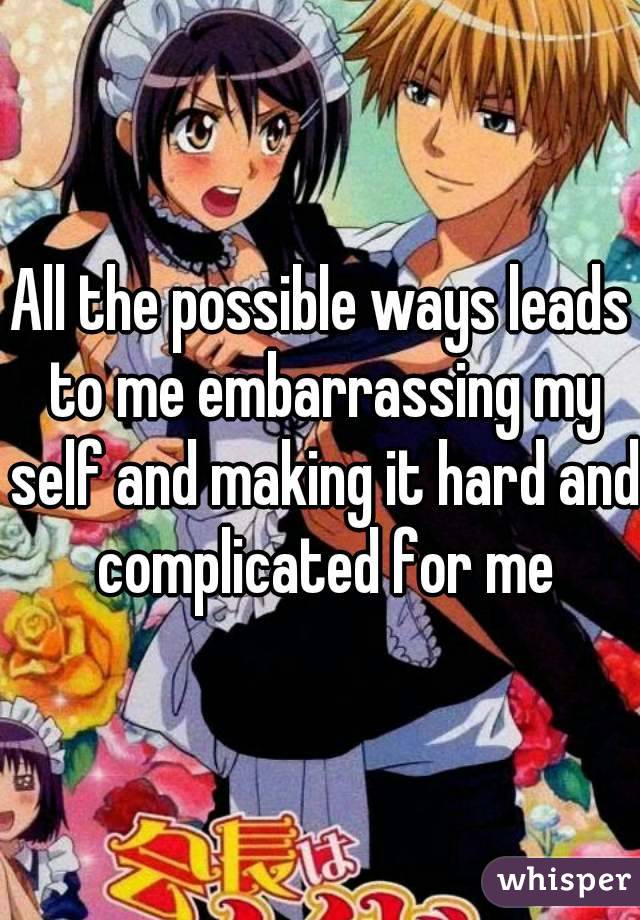 All the possible ways leads to me embarrassing my self and making it hard and complicated for me
