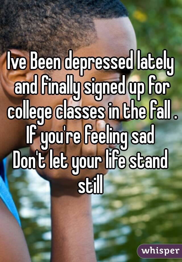 Ive Been depressed lately and finally signed up for college classes in the fall .
If you're feeling sad
Don't let your life stand still 