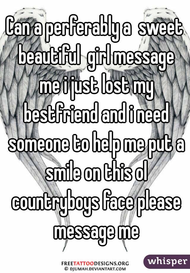 Can a perferably a  sweet beautiful  girl message me i just lost my bestfriend and i need someone to help me put a smile on this ol countryboys face please message me
