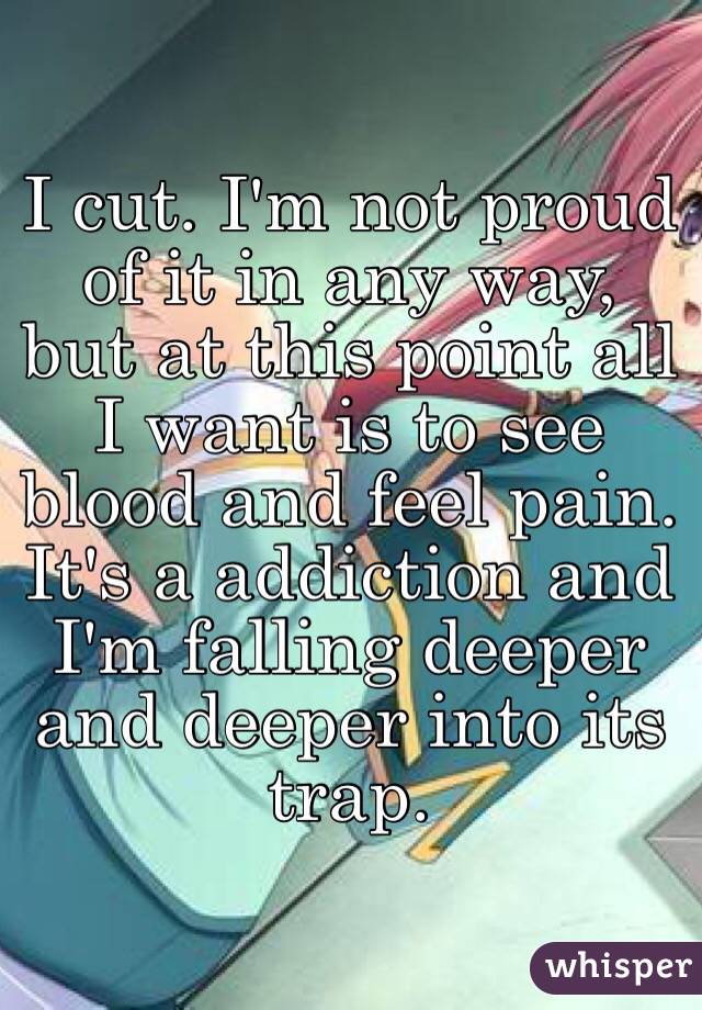 I cut. I'm not proud of it in any way, but at this point all I want is to see blood and feel pain. It's a addiction and I'm falling deeper and deeper into its trap.