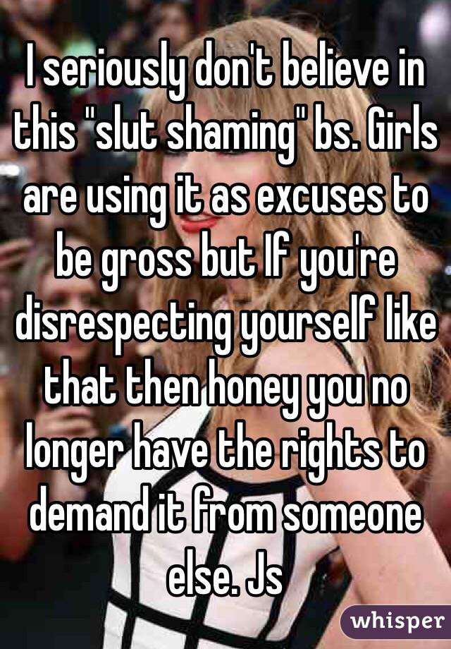 I seriously don't believe in this "slut shaming" bs. Girls are using it as excuses to be gross but If you're disrespecting yourself like that then honey you no longer have the rights to demand it from someone else. Js