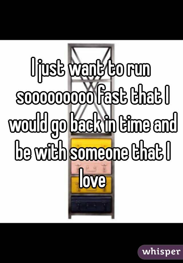 I just want to run sooooooooo fast that I would go back in time and be with someone that I love