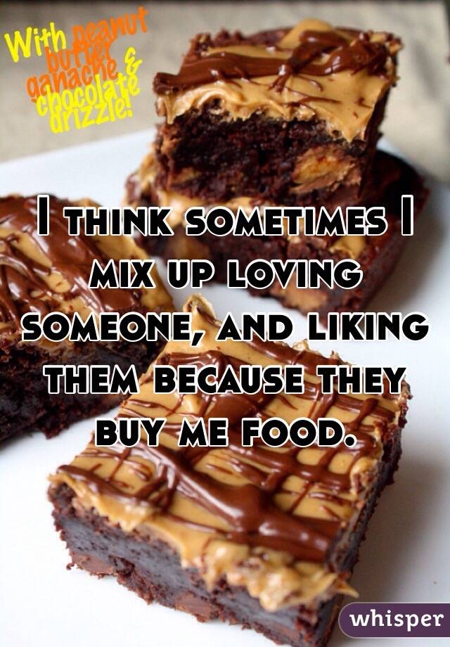 I think sometimes I mix up loving someone, and liking them because they buy me food. 