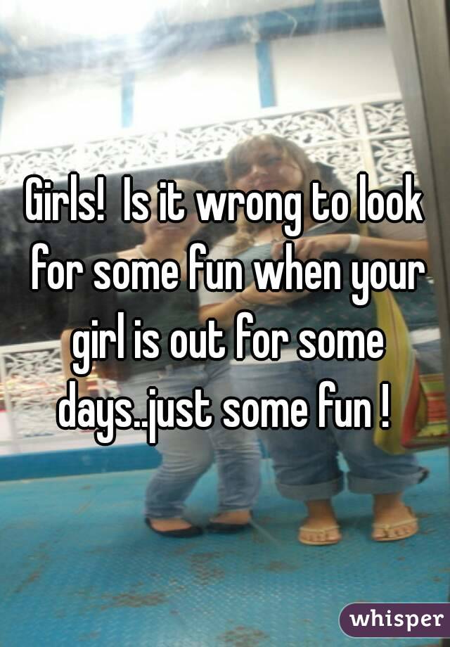 Girls!  Is it wrong to look for some fun when your girl is out for some days..just some fun ! 