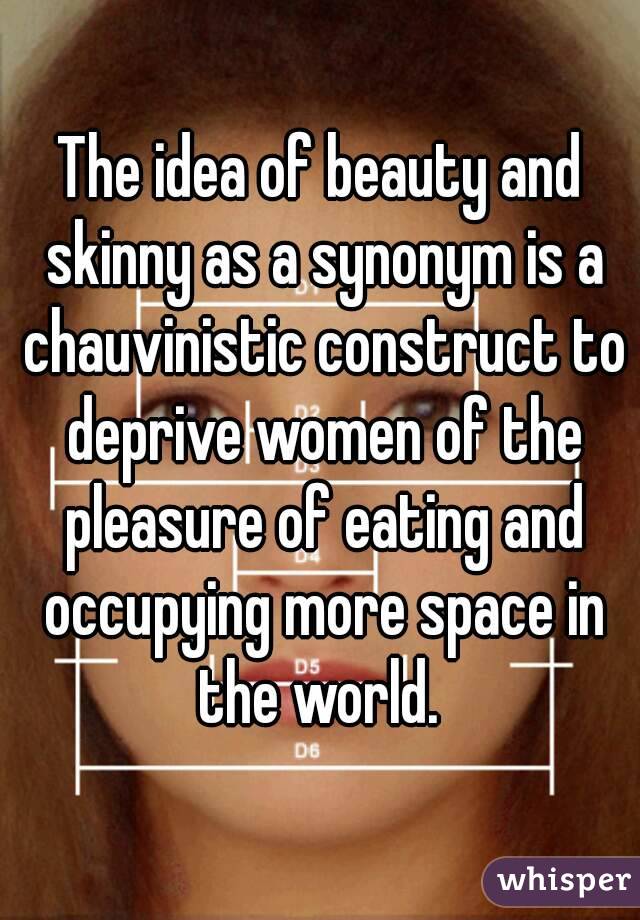 The idea of beauty and skinny as a synonym is a chauvinistic construct to deprive women of the pleasure of eating and occupying more space in the world. 
