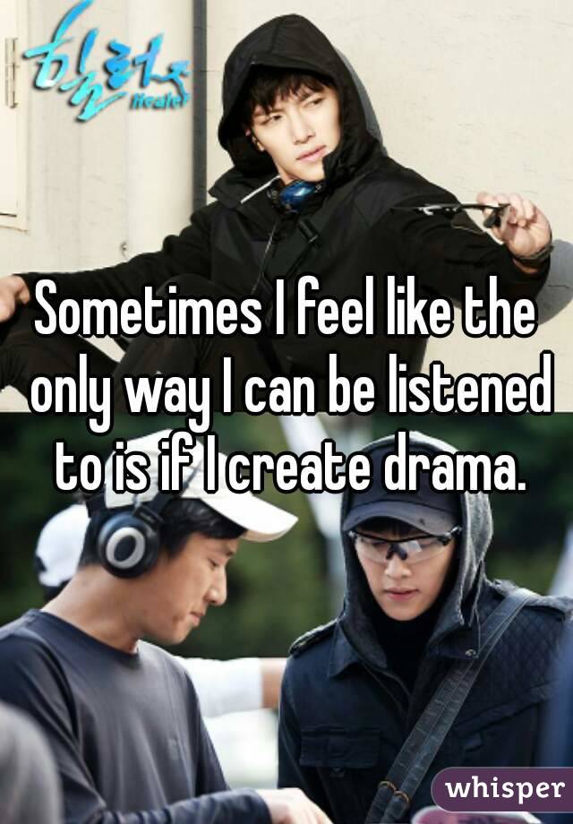 Sometimes I feel like the only way I can be listened to is if I create drama.