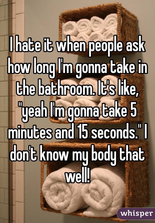 I hate it when people ask how long I'm gonna take in the bathroom. It's like, "yeah I'm gonna take 5 minutes and 15 seconds." I don't know my body that well!
