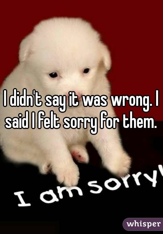 I didn't say it was wrong. I said I felt sorry for them. 