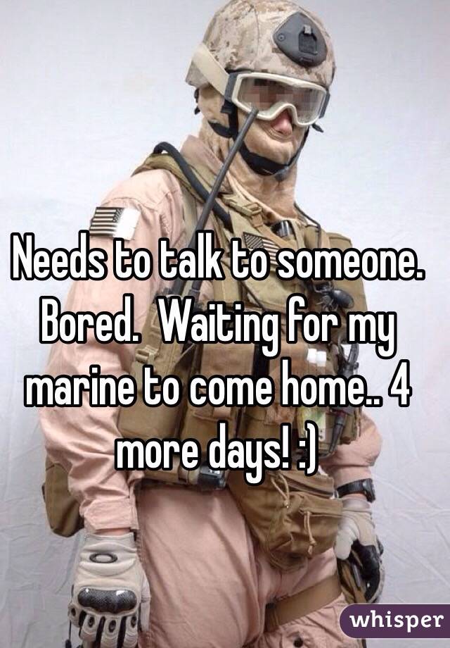 Needs to talk to someone. Bored.  Waiting for my marine to come home.. 4 more days! :) 