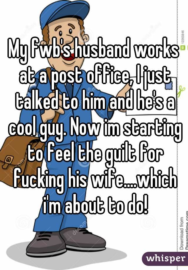 My fwb's husband works at a post office, I just talked to him and he's a cool guy. Now im starting to feel the guilt for fucking his wife....which i'm about to do!