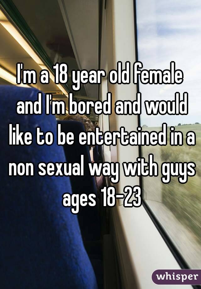 I'm a 18 year old female and I'm bored and would like to be entertained in a non sexual way with guys ages 18-23