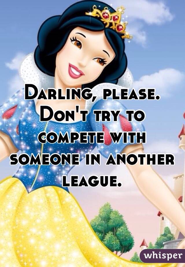 Darling, please. 
Don't try to compete with someone in another league.    
